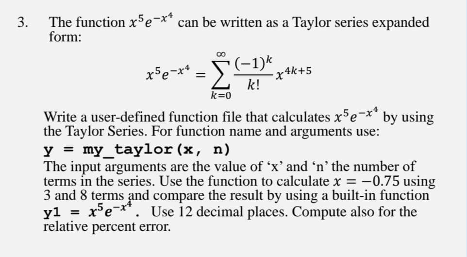 3.
The function x5e-x* can be written as a Taylor series expanded
form:
x5e-x* =
x4k+5
k!
k=0
-x4
by using
Write a user-defined function file that calculates x'e
the Taylor Series. For function name and arguments use:
y = my_taylor (x, n)
The input arguments are the value of 'x' and 'n' the number of
terms in the series. Use the function to calculate x = -0.75 using
3 and 8 terms and compare the result by using a built-in function
y1
relative percent error.
%3D
xe-**. Use 12 decimal places. Compute also for the
%3D
