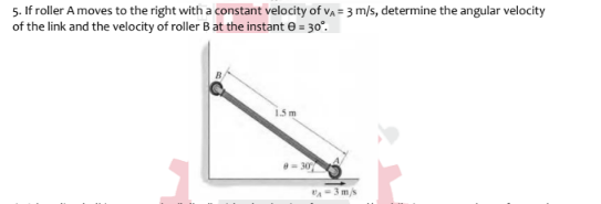 5. If roller A moves to the right with a constant velocity of v, = 3 m/s, determine the angular velocity
of the link and the velocity of roller B at the instant e = 30°.
1.5m
A-3 m/s
