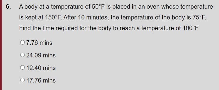 6.
A body at a temperature of 50°F is placed in an oven whose temperature
is kept at 150°F. After 10 minutes, the temperature of the body is 75°F.
Find the time required for the body to reach a temperature of 100°F
07.76 mins
O 24.09 mins
O 12.40 mins
O 17.76 mins
