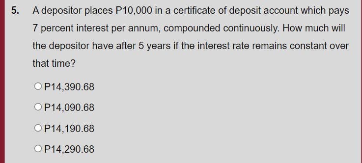 5. A depositor places P10,000 in a certificate of deposit account which pays
7 percent interest per annum, compounded continuously. How much will
the depositor have after 5 years if the interest rate remains constant over
that time?
OP14,390.68
OP14,090.68
OP14,190.68
OP14,290.68
