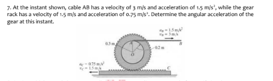 7. At the instant shown, cable AB has a velocity of 3 m/s and acceleration of 1.5 m/s", while the gear
rack has a velocity of 1.5 m/s and acceleration of 0.75 m/s. Determine the angular acceleration of the
gear at this instant.
=15 m
0.3 m
02m
-075 m
e15 mk
