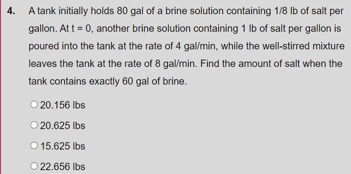 4.
A tank initially holds 80 gal of a brine solution containing 1/8 Ib of salt per
gallon. At t = 0, another brine solution containing 1 lb of salt per gallon is
poured into the tank at the rate of 4 gal/min, while the well-stirred mixture
leaves the tank at the rate of 8 gal/min. Find the amount of salt when the
tank contains exactly 60 gal of brine.
O 20.156 Ibs
O 20.625 Ibs
O 15.625 Ibs
O 22.656 Ibs
