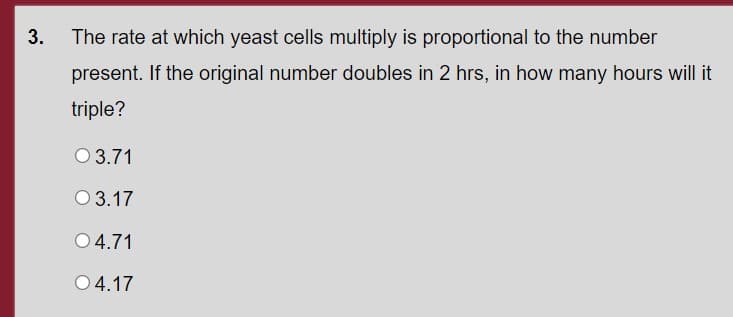 3.
The rate at which yeast cells multiply is proportional to the number
present. If the original number doubles in 2 hrs, in how many hours will it
triple?
O 3.71
O 3.17
O 4.71
04.17
