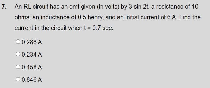 7.
An RL circuit has an emf given (in volts) by 3 sin 2t, a resistance of 10
ohms, an inductance of 0.5 henry, and an initial current of 6 A. Find the
current in the circuit when t = 0.7 sec.
0.288 A
O 0.234 A
00.158 A
00.846 A
