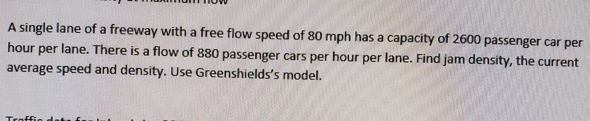 A single lane of a freeway with a free flow speed of 80 mph has a capacity of 2600 passenger car per
hour
lane. There is a flow of 880 passenger cars per hour per lane. Find jam density, the current
per
average speed and density. Use Greenshields's model.
Traffic dota f-
