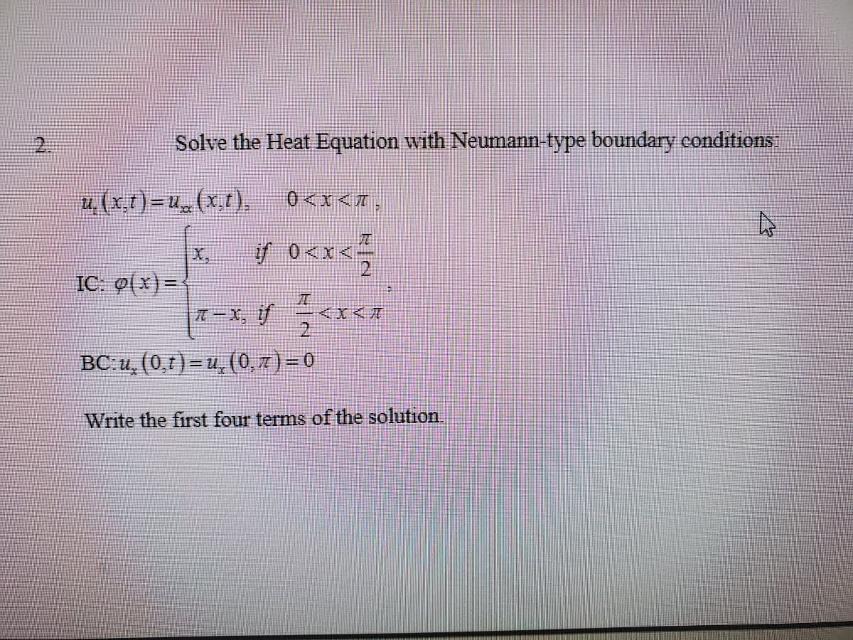 Solve the Heat Equation with Neumann-type boundary conditions
u, (x.t)=u (x,t), 0<x<n,
X,
0 <x<
IC: 9(x)={
BC: u, (0,t) = u, (0, 7 ) = 0
Write the first four terms of the solution.
2,

