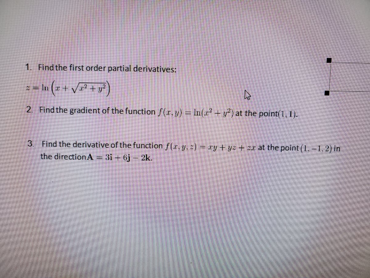 1. Find the first order partial derivatives:
z = In ( + V² + y?)
2. Find the gradient of the function f(r.y) = In(r + y) at the point(1, 1).
3. Find the derivative of the function f(x, y. ) = ry+yz + 2r at the point (1,-1,2) in
the direction A – 31 + 6j – 2k.
