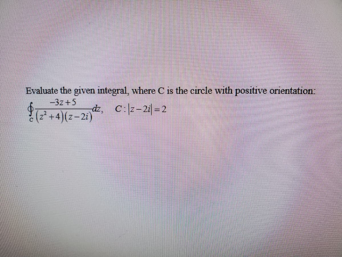 Evaluate the given integral, where C is the circle with positive orientation:
-3z +5
dz, C:z-2i = 2
(z +4)(z-2i)
