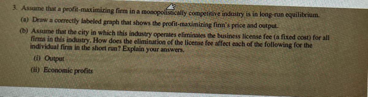 3. Assume that a profit-maximizing firm in a monopolistically competitive industry is in long-run equilibrium.
(a) Draw a correctly labeled graph that shows the profit-maximizing firm's price and output.
(b) Assume that the city in which this industry operates eliminates the business license fee (a fixed cost) for all
firms in this industry. How does the elimination of the license fee affect each of the following for the
individual firm in the short run? Explain your answers.
(i) Output
(ii) Economic profits