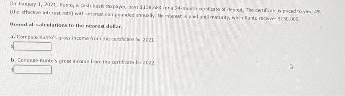 On January 1, 2021, Kunto, a cash basis taxpayer, pays $138,684 for a 24-month certificate of deposit. The certificate is priced to yield 4%
(the effective interest rate) with interest compounded annually. No interest is paid until maturity, when Kunto receives $150,000.
Round all calculations to the nearest dollar.
a. Compute Kunto's gross income from the certificate for 2021.
b. Compute Kunto's gross income from the certificate for 2022.