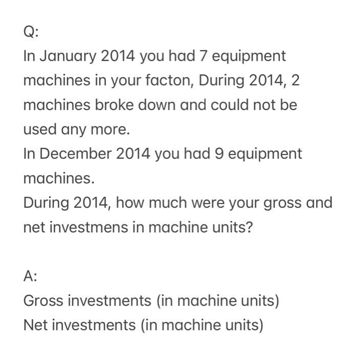 Q:
In January 2014 you had 7 equipment
machines in your facton, During 2014, 2
machines broke down and could not be
used any more.
In December 2014 you had 9 equipment
machines.
During 2014, how much were your gross and
net investmens in machine units?
A:
Gross investments (in machine units)
Net investments (in machine units)
