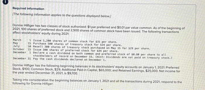 Required information
(The following information applies to the questions displayed below.)
Donnie Hilfiger has two classes of stock authorized: $1 par preferred and $0.01 par value common. As of the beginning of
2021, 100 shares of preferred stock and 2,900 shares of common stock have been issued. The following transactions
affect stockholders' equity during 2021:
March
May
July
October 15 Issue 300 shares of preferred stock for $34 per share.
December 1 Declare a cash dividend on both common and preferred stock of $0.80 per share to all
1 Issue 1,200 shares of comnon stock for $31 per share.
15 Purchase 500 shares of treasury stock for $24 per share.
10 Resell 300 shares of treasury stock purchased on May 15 for $29 per share.
stockholders of record on Decenber 15. (Hint: Dividends are not paid on treasury stock. )
December 31 Pay the cash dividends declared on Decenber 1.
Donnie Hilfiger has the following beginning balances in its stockholders' equity accounts on January 1, 2021: Preferred
Stock, $100; Common Stock, $29; Additional Paid-in Capital, $65,000; and Retained Earnings, $25,000. Net income for
the year ended December 31, 2021, is $9,700.
Taking into consideration the beginning balances on January 1, 2021 and all the transactions during 2021, respond to the
following for Donnie Hilfiger:
