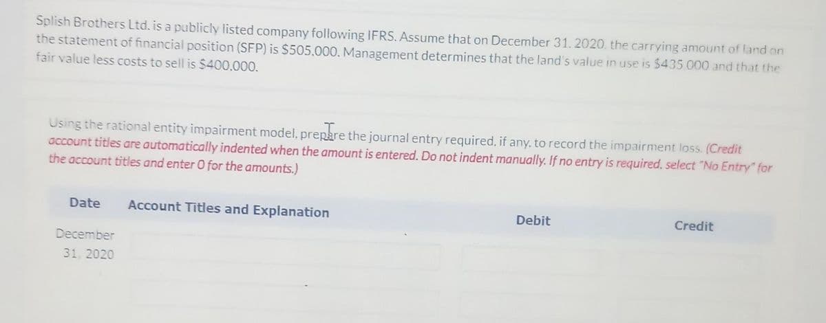 Splish Brothers Ltd. is a publicly listed company following IFRS. Assume that on December 31. 2020, the carrying amount of land on
the statement of financial position (SFP) is $505.000. Management determines that the land's value in use is $435.000 and that the
fair value less costs to sell is $400.000.
Using the rational entity impairment model, prepare the journal entry required, if any, to record the impairment loss. (Credit
account titles are automatically indented when the amount is entered. Do not indent manually. If no entry is required, select "No Entry" for
the account titles and enter 0 for the amounts.)
Date
Account Titles and Explanation
Debit
Credit
December
31, 2020
