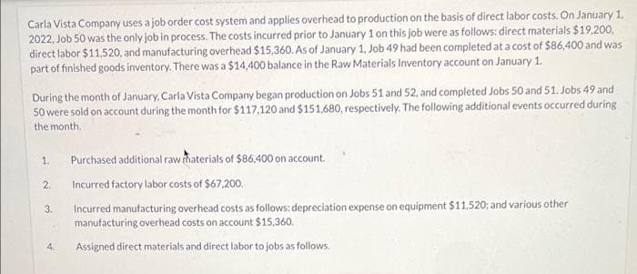 Carla Vista Company uses a job order cost system and applies overhead to production on the basis of direct labor costs. On January 1.
2022, Job 50 was the only job in process. The costs incurred prior to January 1 on this job were as follows: direct materials $19.200,
direct labor $11,520, and manufacturing overhead $15,360. As of January 1, Job 49 had been completed at a cost of $86,400 and was
part of finished goods inventory. There was a $14,400 balance in the Raw Materials Inventory account on January 1.
During the month of January, Carla Vista Company began production on Jobs 51 and 52, and completed Jobs 50 and 51. Jobs 49 and
50 were sold on account during the month for $117,120 and $151.680, respectively. The following additional events occurred during
the month.
Purchased additional raw haterials of $86,400 on account.
1.
2.
Incurred factory labor costs of $67,200.
Incurred manufacturing overhead costs as follows: depreciation expense on equipment $11,520; and various other
manufacturing overhead costs on account $15,360.
3.
4.
Assigned direct materials and direct labor to jobs as follows.
