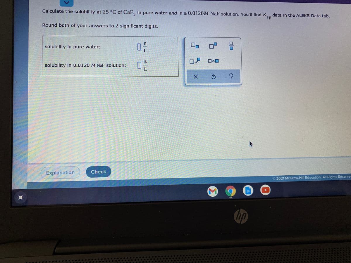 Calculate the solubility at 25 °C of OaF, In pure water and In a 0.0120M NaF solutlon. You'll find K data in the ALEKS Data tab.
sp
Round both of your answers to 2 slgnifIcant diglts.
solubility In pure water:
x10
solubility In 0.0120 M NaF solution:
L
Check
Explanation
2021 McGraw-Hill Education. All Rights Reserve
hp
Σ
