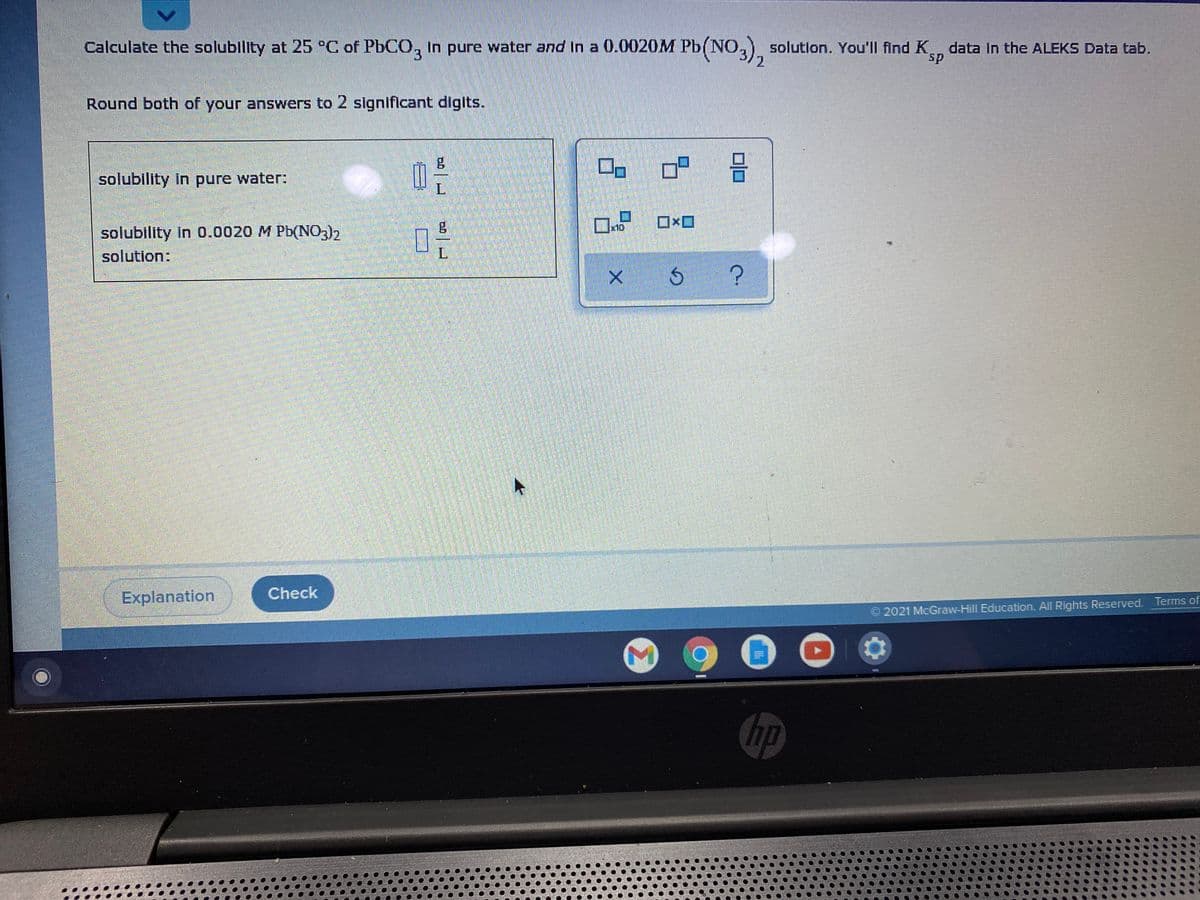 Calculate the solubility at 25 °C of PbCO, In pure water and In a 0.0020M Pb(NO,) solutlon. You'll find K data in the ALEKS Data tab.
13
sp
Round both of your answers to 2 significant digits.
solubility in pure water:
ロxロ
solubility in 0.0020 M Pb(N03)2
solution:
L.
Explanation
Check
©2021 McGraw-Hill Education. All Rights Reserved. Terms of
hp
Σ
