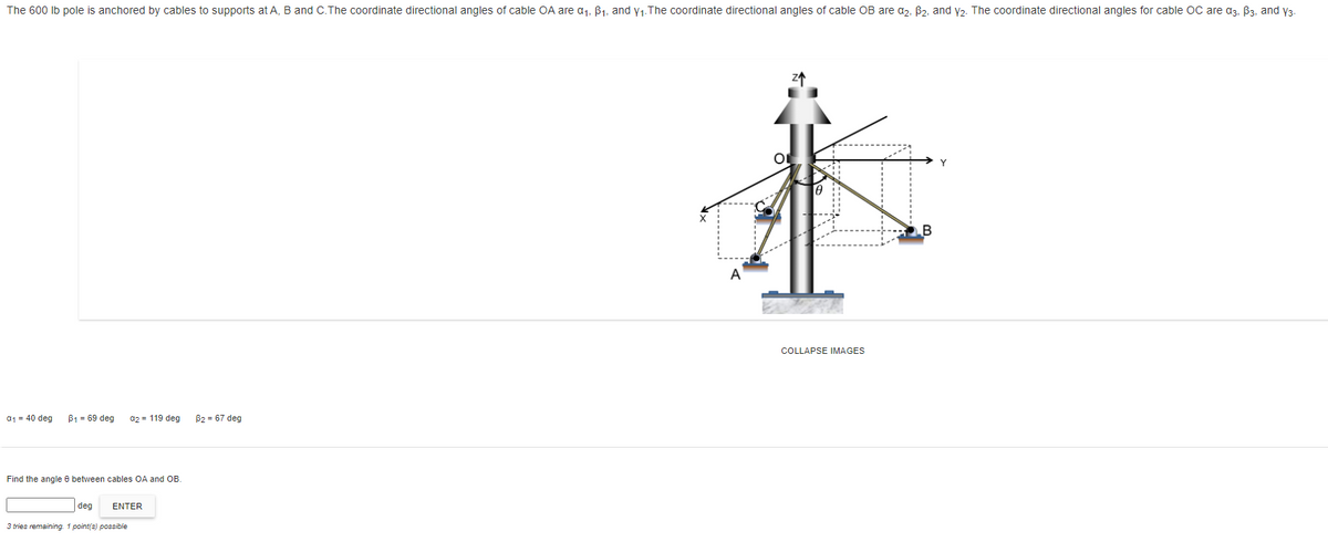 The 600 Ib pole is anchored by cables to supports at A, B and C.The coordinate directional angles of cable OA are a1, B1, and y1.The coordinate directional angles of cable OB are a,, B2, and y2. The coordinate directional angles for cable OC are a3, B3, and y3
B
A
COLLAPSE IMAGES
a1 = 40 deg
B1 = 69 deg
a2 = 119 deg
B2 = 67 deg
Find the angle e between cables OA and OB.
deg
ENTER
3 tries remaining. 1 point(s) possible
