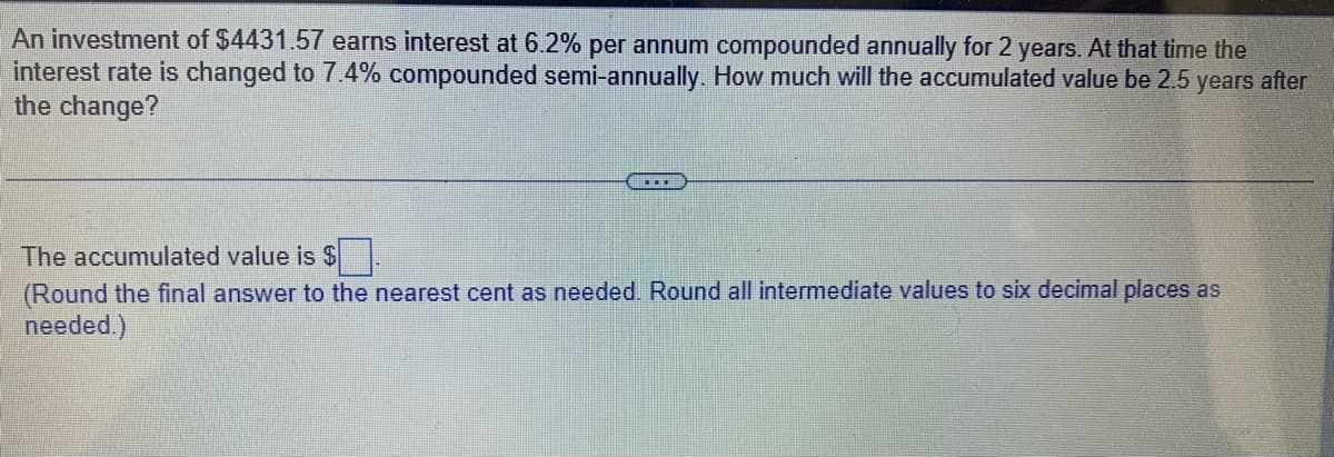 An investment of $4431.57 earns interest at 6.2% per annum compounded annually for 2 years. At that time the
interest rate is changed to 7.4% compounded semi-annually. How much will the accumulated value be 2.5 years after
the change?
....
The accumulated value is $.
(Round the final answer to the nearest cent as needed. Round all intermediate values to six decimal places as
needed.)