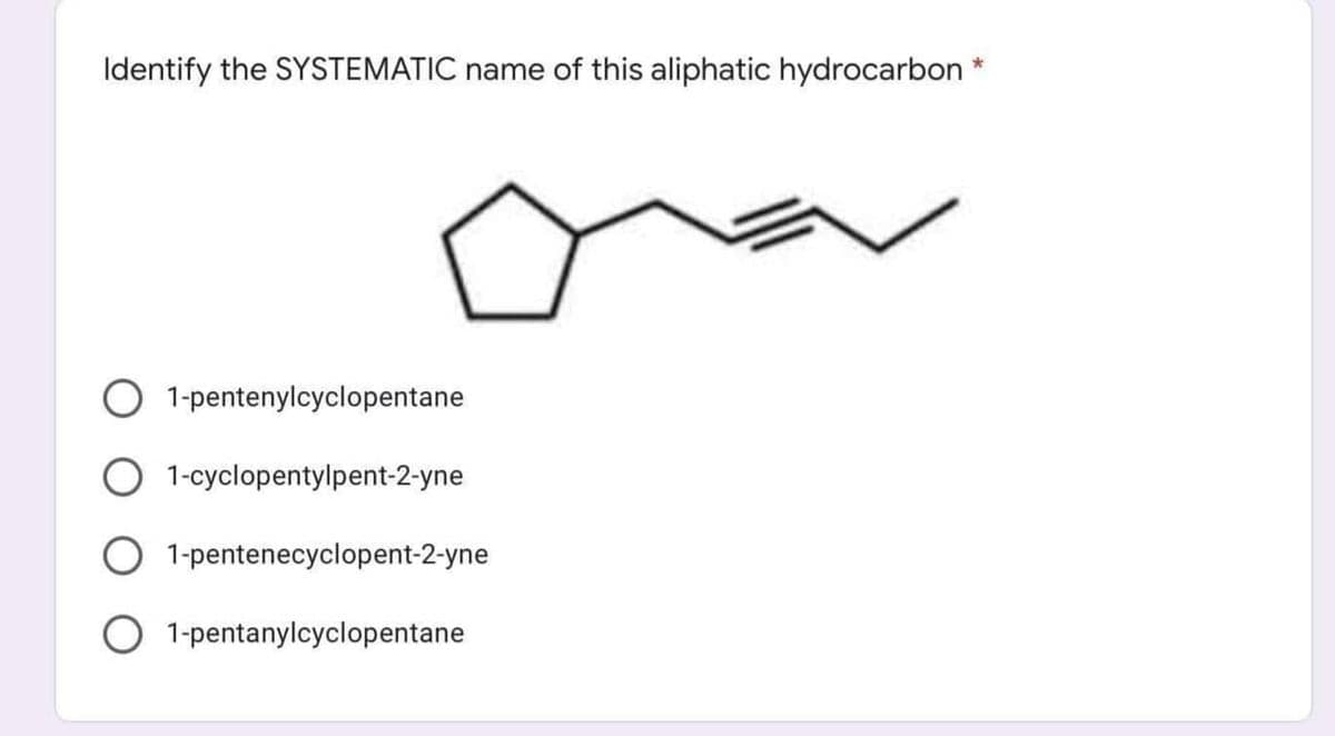Identify the SYSTEMATIC name of this aliphatic hydrocarbon *
O 1-pentenylcyclopentane
1-cyclopentylpent-2-yne
1-pentenecyclopent-2-yne
O 1-pentanylcyclopentane
