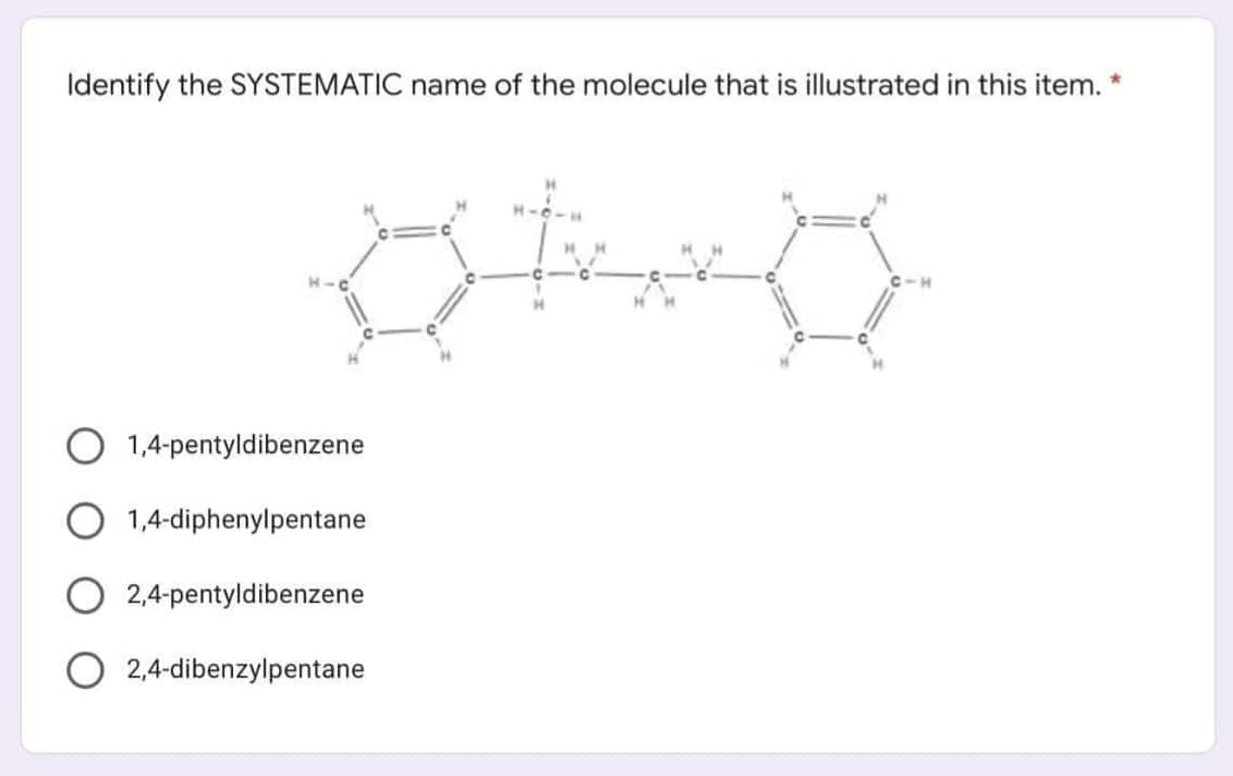 Identify the SYSTEMATIC name of the molecule that is illustrated in this item.
1,4-pentyldibenzene
O 1,4-diphenylpentane
O 2,4-pentyldibenzene
O 2,4-dibenzylpentane
