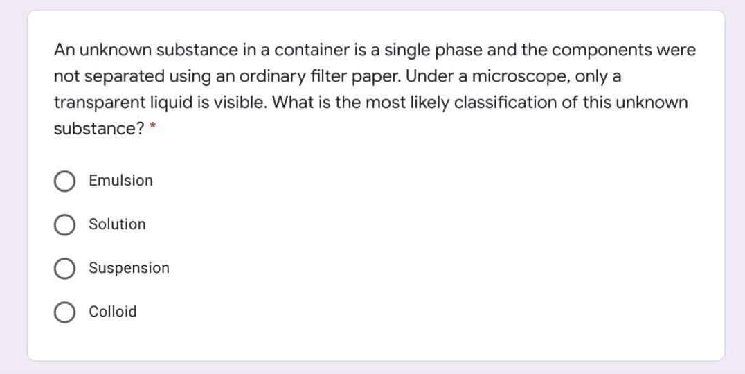 An unknown substance in a container is a single phase and the components were
not separated using an ordinary filter paper. Under a microscope, only a
transparent liquid is visible. What is the most likely classification of this unknown
substance? *
Emulsion
Solution
Suspension
Colloid
