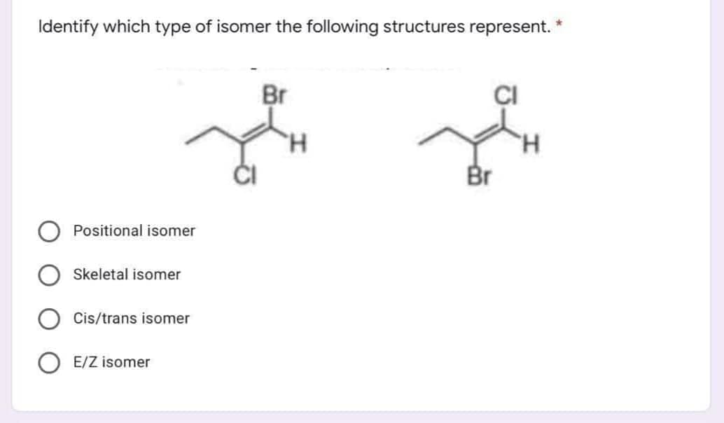 Identify which type of isomer the following structures represent. *
Br
Br
Positional isomer
Skeletal isomer
Cis/trans isomer
E/Z isomer
