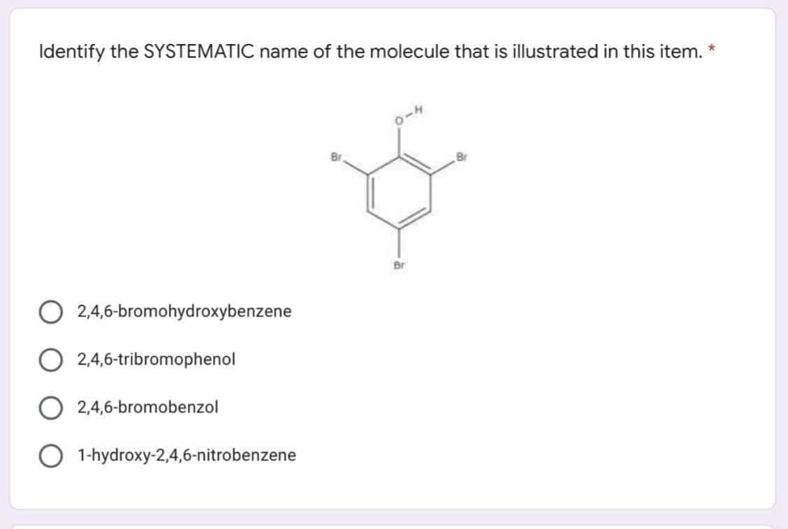 Identify the SYSTEMATIC name of the molecule that is illustrated in this item. *
Br
2,4,6-bromohydroxybenzene
O 2,4,6-tribromophenol
2,4,6-bromobenzol
1-hydroxy-2,4,6-nitrobenzene
