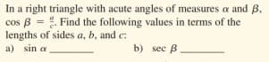 In a right triangle with acute angles of measures a and B,
cos B = . Find the following values in terms of the
lengths of sides a, b, and c:
a) sin a
b) sec B

