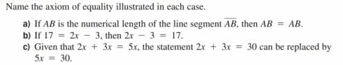 Name the axiom of equality illustrated in each case.
a) If AB is the numerical length of the line segment AB, then AB = AB.
b) If 17 = 2x - 3, then 2x - 3 = 17.
c) Given that 2x + 3x = 5x, the statement 2x + 3x = 30 can be replaced by
5x = 30.
