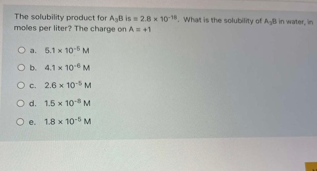 The solubility product for A3B is 2.8 x 10-18, What is the solubility of AgB in water, in
moles per liter? The charge on A = +1
O a.
5.1 x 10-5 M
O b. 4.1 x 10-6 M
O c. 2.6 x 10-5 M
O d. 1.5 x 10-8 M
e.
1.8 x 10-5 M
