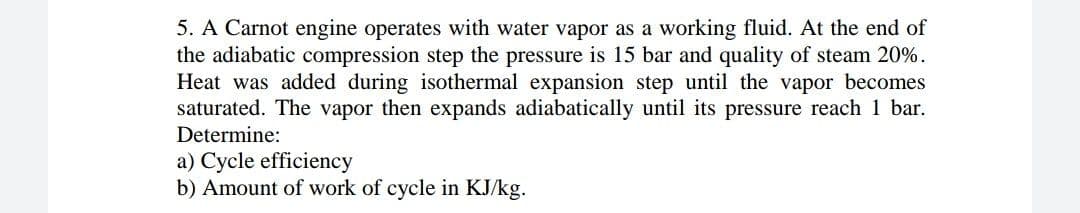5. A Carnot engine operates with water vapor as a working fluid. At the end of
the adiabatic compression step the pressure is 15 bar and quality of steam 20%.
Heat was added during isothermal expansion step until the vapor becomes
saturated. The vapor then expands adiabatically until its pressure reach 1 bar.
Determine:
a) Cycle efficiency
b) Amount of work of cycle in KJ/kg.
