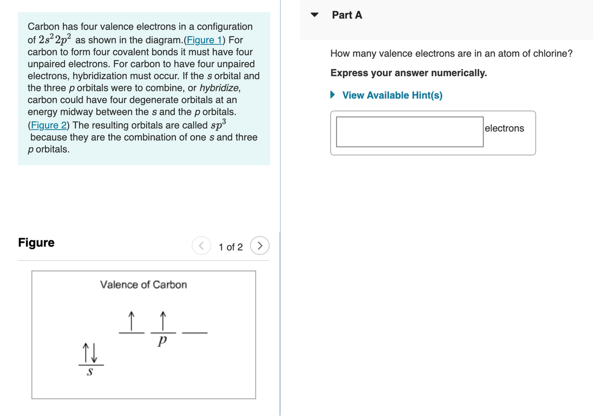 Part A
Carbon has four valence electrons in a configuration
of 2s 2p? as shown in the diagram.(Figure 1) For
carbon to form four covalent bonds it must have four
How many valence electrons are in an atom of chlorine?
unpaired electrons. For carbon to have four unpaired
electrons, hybridization must occur. If the s orbital and
the three p orbitals were to combine, or hybridize,
carbon could have four degenerate orbitals at an
energy midway between the s and the p orbitals.
(Figure 2) The resulting orbitals are called sp³
because they are the combination of one s and three
p orbitals.
Express your answer numerically.
• View Available Hint(s)
electrons
Figure
1 of 2
Valence of Carbon
S
