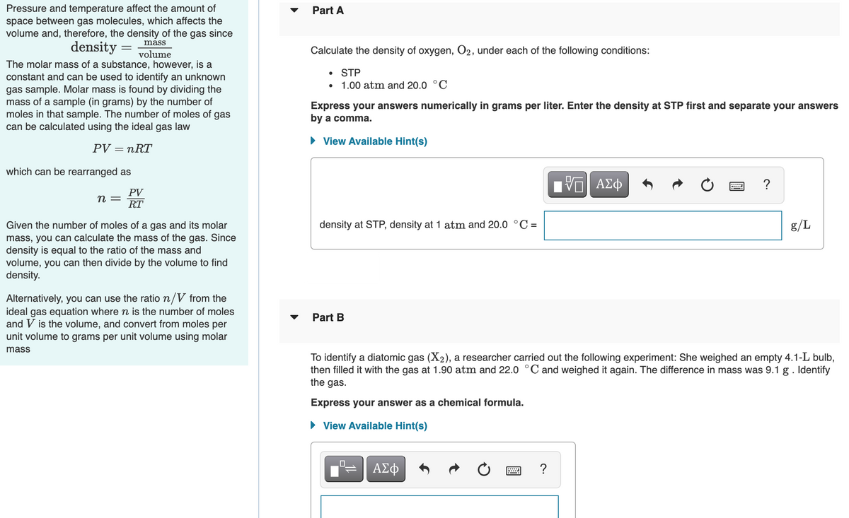 Pressure and temperature affect the amount of
space between gas molecules, which affects the
volume and, therefore, the density of the gas since
density
Part A
mass
volume
Calculate the density of oxygen, O2, under each of the following conditions:
The molar mass of a substance, however, is a
STP
constant and can be used to identify an unknown
gas sample. Molar mass is found by dividing the
mass of a sample (in grams) by the number of
moles in that sample. The number of moles of gas
can be calculated using the ideal gas law
1.00 atm and 20.0 °C
Express your answers numerically in grams per liter. Enter the density at STP first and separate your answers
by a comma.
• View Available Hint(s)
PV = nRT
which can be rearranged as
ΑΣφ
?
PV
п —
RT
density at STP, density at 1 atm and 20.0 °C =
g/L
Given the number of moles of a gas and its molar
mass, you can calculate the mass of the gas. Since
density is equal to the ratio of the mass and
volume, you can then divide by the volume to find
density.
Alternatively, you can use the ratio n/V from the
ideal gas equation where n is the number of moles
and V is the volume, and convert from moles per
unit volume to grams per unit volume using molar
Part B
mass
To identify a diatomic gas (X2), a researcher carried out the following experiment: She weighed an empty 4.1-L bulb,
then filled it with the gas at 1.90 atm and 22.0 °C and weighed it again. The difference in mass was 9.1 g. Identify
the gas.
Express your answer as a chemical formula.
• View Available Hint(s)
ΑΣφ
画
