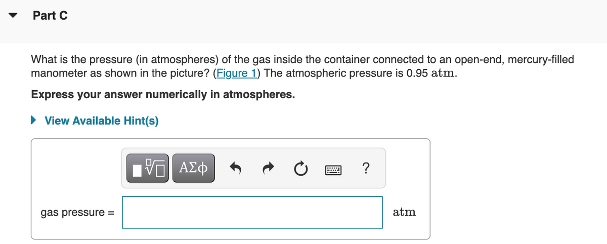 Part C
What is the pressure (in atmospheres) of the gas inside the container connected to an open-end, mercury-filled
manometer as shown in the picture? (Figure 1) The atmospheric pressure is 0.95 atm.
Express your answer numerically in atmospheres.
• View Available Hint(s)
ΑΣφ
?
gas pressure =
atm
