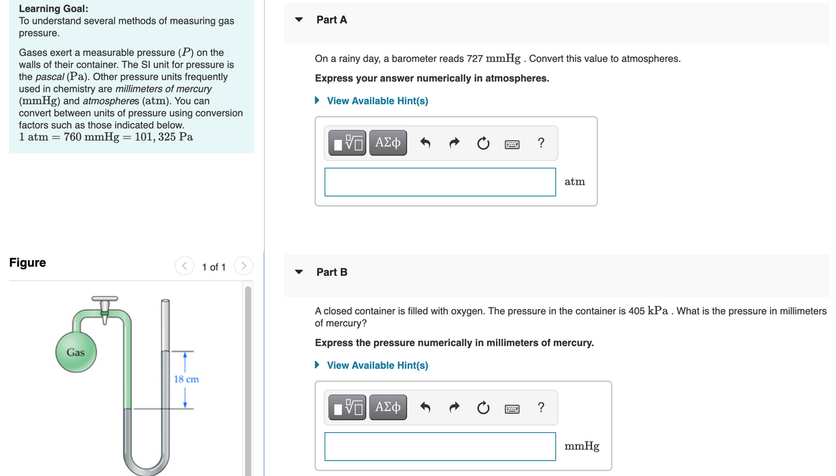 Learning Goal:
To understand several methods of measuring gas
Part A
pressure.
Gases exert a measurable pressure (P) on the
walls of their container. The Sl unit for pressure is
the pascal (Pa). Other pressure units frequently
used in chemistry are millimeters of mercury
(mmHg) and atmospheres (atm). You can
convert between units of pressure using conversion
factors such as those indicated below.
On a rainy day, a barometer reads 727 mmHg . Convert this value to atmospheres.
Express your answer numerically in atmospheres.
View Available Hint(s)
1 atm = 760 mmHg = 101, 325 Pa
?
atm
Figure
1 of 1
Part B
A closed container is filled with oxygen. The pressure in the container is 405 kPa . What is the pressure in millimeters
of mercury?
Express the pressure numerically in millimeters of mercury.
Gas
• View Available Hint(s)
18 cm
Ηνα ΑΣφ
?
mmHg
