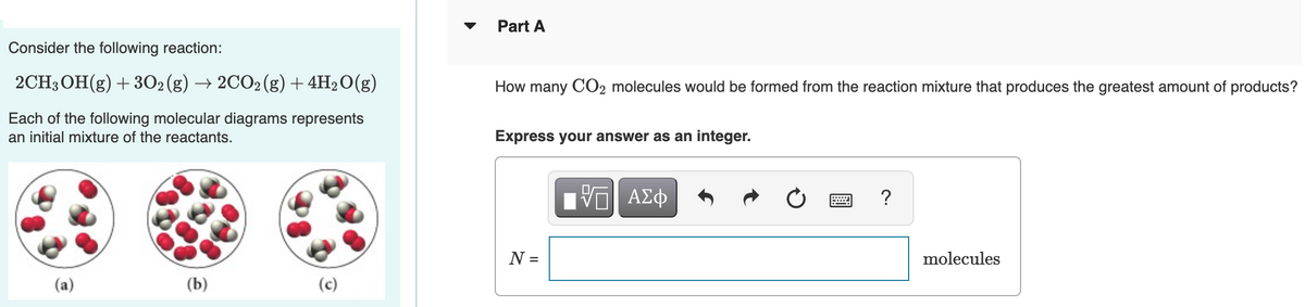 Part A
Consider the following reaction:
2CH3 OH(g) +302(g) → 2CO2(g) + 4H2O(g)
How many CO2 molecules would be formed from the reaction mixture that produces the greatest amount of products?
Each of the following molecular diagrams represents
an initial mixture of the reactants.
Express your answer as an integer.
ΑΣφ
?
N =
molecules
(b)
(c)
