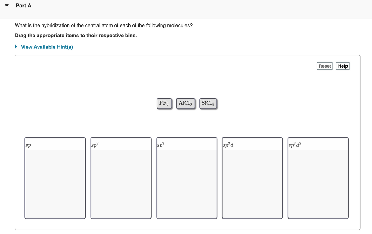 Part A
What is the hybridization of the central atom of each of the following molecules?
Drag the appropriate items to their respective bins.
View Available Hint(s)
Reset
Help
PF5
AlCl3
SiCl4
sp
sp3
sp'd
sp°d?
ds
