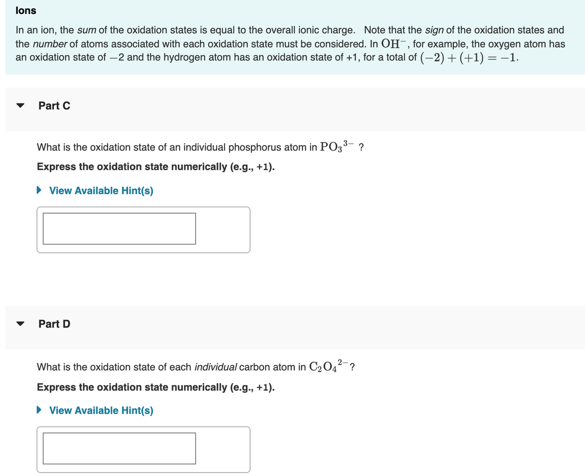 lons
In an ion, the sum of the oxidation states is equal to the overall ionic charge. Note that the sign of the oxidation states and
the number of atoms associated with each oxidation state must be considered. In OH¯, for example, the oxygen atom has
an oxidation state of –2 and the hydrogen atom has an oxidation state of +1, for a total of (-2) + (+1) = –1.
Part C
What is the oxidation state of an individual phosphorus atom in PO3- ?
Express the oxidation state numerically (e.g., +1).
• View Available Hint(s)
Part D
What is the oxidation state of each individual carbon atom in C2 04-?
Express the oxidation state numerically (e.g., +1).
• View Available Hint(s)
