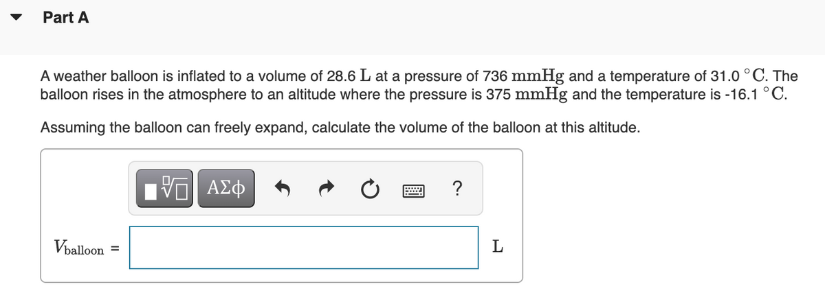 Part A
A weather balloon is inflated to a volume of 28.6 L at a pressure of 736 mmHg and a temperature of 31.0 °C. The
balloon rises in the atmosphere to an altitude where the pressure is 375 mmHg and the temperature is -16.1 °C.
Assuming the balloon can freely expand, calculate the volume of the balloon at this altitude.
?
Vballoon
II
