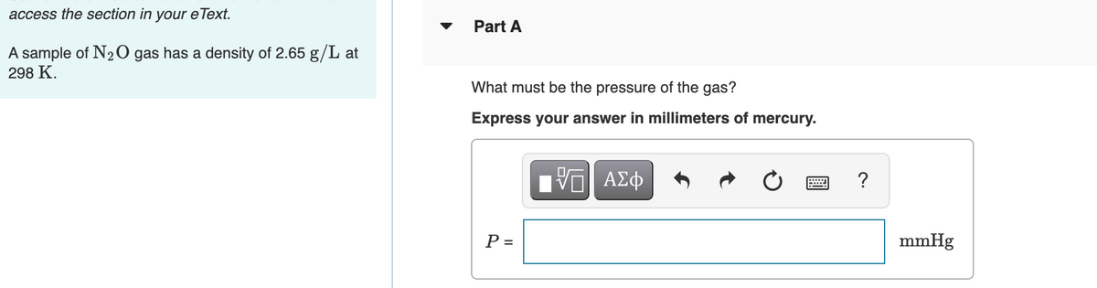 access the section in your eText.
Part A
A sample of N2 O gas has a density of 2.65 g/L at
298 K.
What must be the pressure of the gas?
Express your answer in millimeters of mercury.
P =
mmHg
