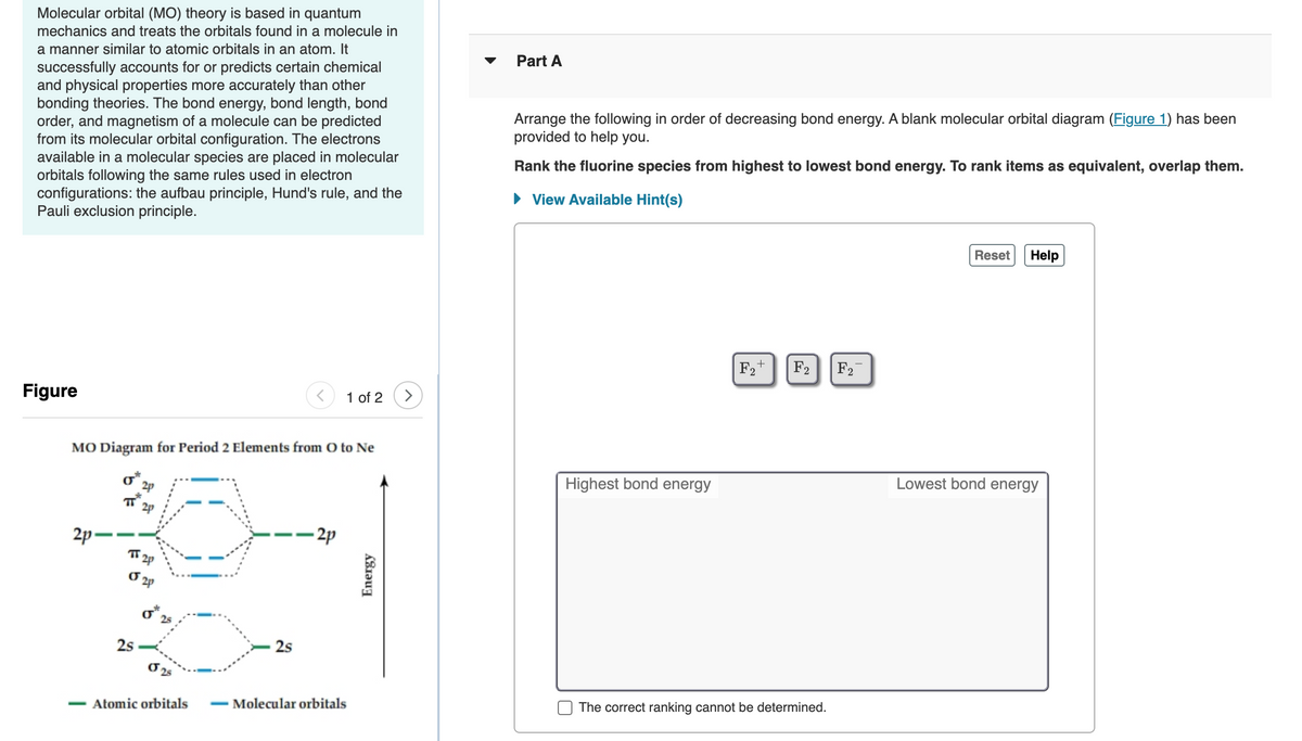 Molecular orbital (MO) theory is based in quantum
mechanics and treats the orbitals found in a molecule in
a manner similar to atomic orbitals in an atom. It
Part A
successfully accounts for or predicts certain chemical
and physical properties more accurately than other
bonding theories. The bond energy, bond length, bond
order, and magnetism of a molecule can be predicted
from its molecular orbital configuration. The electrons
available in a molecular species are placed in molecular
orbitals following the same rules used in electron
configurations: the aufbau principle, Hund's rule, and the
Pauli exclusion principle.
Arrange the following in order of decreasing bond energy. A blank molecular orbital diagram (Figure 1) has been
provided to help you.
Rank the fluorine species from highest to lowest bond energy. To rank items as equivalent, overlap them.
• View Available Hint(s)
Reset
Help
F2+
F2
F2
Figure
1 of 2
MO Diagram for Period 2 Elements from O to Ne
Highest bond energy
Lowest bond energy
T 2p
2p-
- 2p
2p
25
2s
2s
Atomic orbitals
- Molecular orbitals
The correct ranking cannot be determined.
Energy
