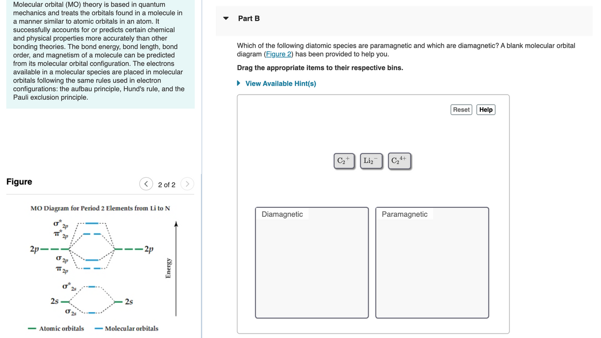 Molecular orbital (MO) theory is based in quantum
mechanics and treats the orbitals found in a molecule in
Part B
a manner similar to atomic orbitals in an atom. It
successfully accounts for or predicts certain chemical
and physical properties more accurately than other
bonding theories. The bond energy, bond length, bond
order, and magnetism of a molecule can be predicted
from its molecular orbital configuration. The electrons
available in a molecular species are placed in molecular
orbitals following the same rules used in electron
configurations: the aufbau principle, Hund's rule, and the
Pauli exclusion principle.
Which of the following diatomic species are paramagnetic and which are diamagnetic? A blank molecular orbital
diagram (Figure 2) has been provided to help you.
Drag the appropriate items to their respective bins.
• View Available Hint(s)
Reset
Help
C2+
Li,
C24+
Figure
2 of 2
MO Diagram for Period 2 Elements from Li to N
Diamagnetic
Paramagnetic
o*,
2p
2p -
- 2p
TT 2p
o 25
2s
2s
Atomic orbitals
- Molecular orbitals
