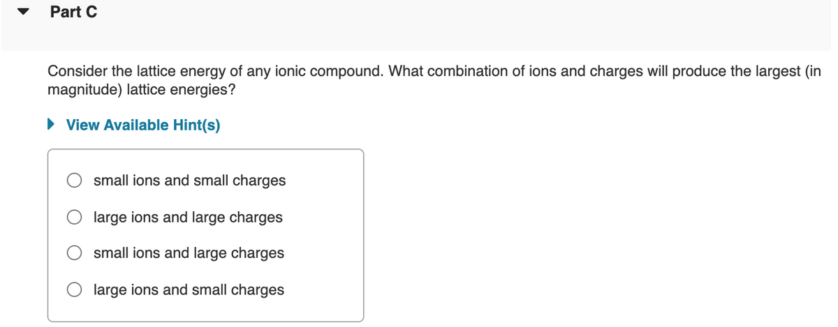 Part C
Consider the lattice energy of any ionic compound. What combination of ions and charges will produce the largest (in
magnitude) lattice energies?
View Available Hint(s)
small ions and small charges
large ions and large charges
small ions and large charges
large ions and small charges
