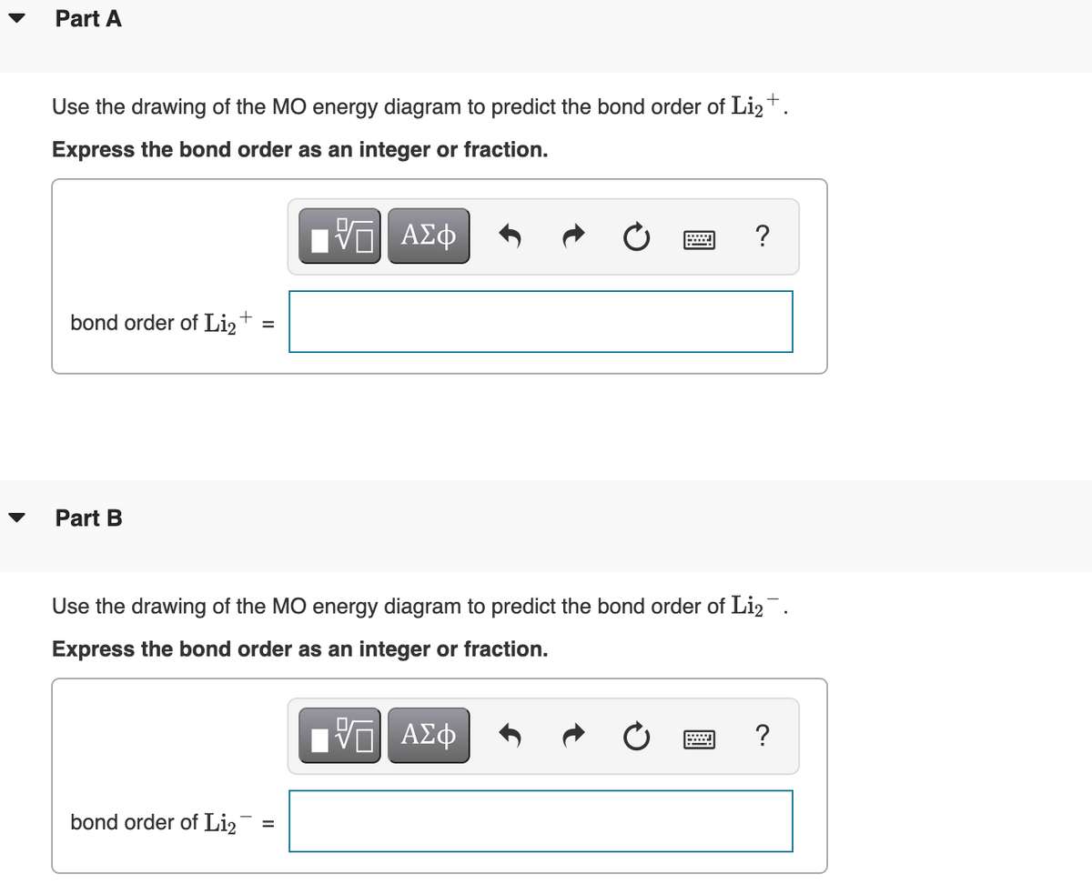 Part A
Use the drawing of the MO energy diagram to predict the bond order of Li2+.
Express the bond order as an integer or fraction.
ΑΣφ
?
bond order of Li,+
Part B
▼
Use the drawing of the MO energy diagram to predict the bond order of Liz.
Express the bond order as an integer or fraction.
ΑΣφ
?
bond order of Li2
II
II
