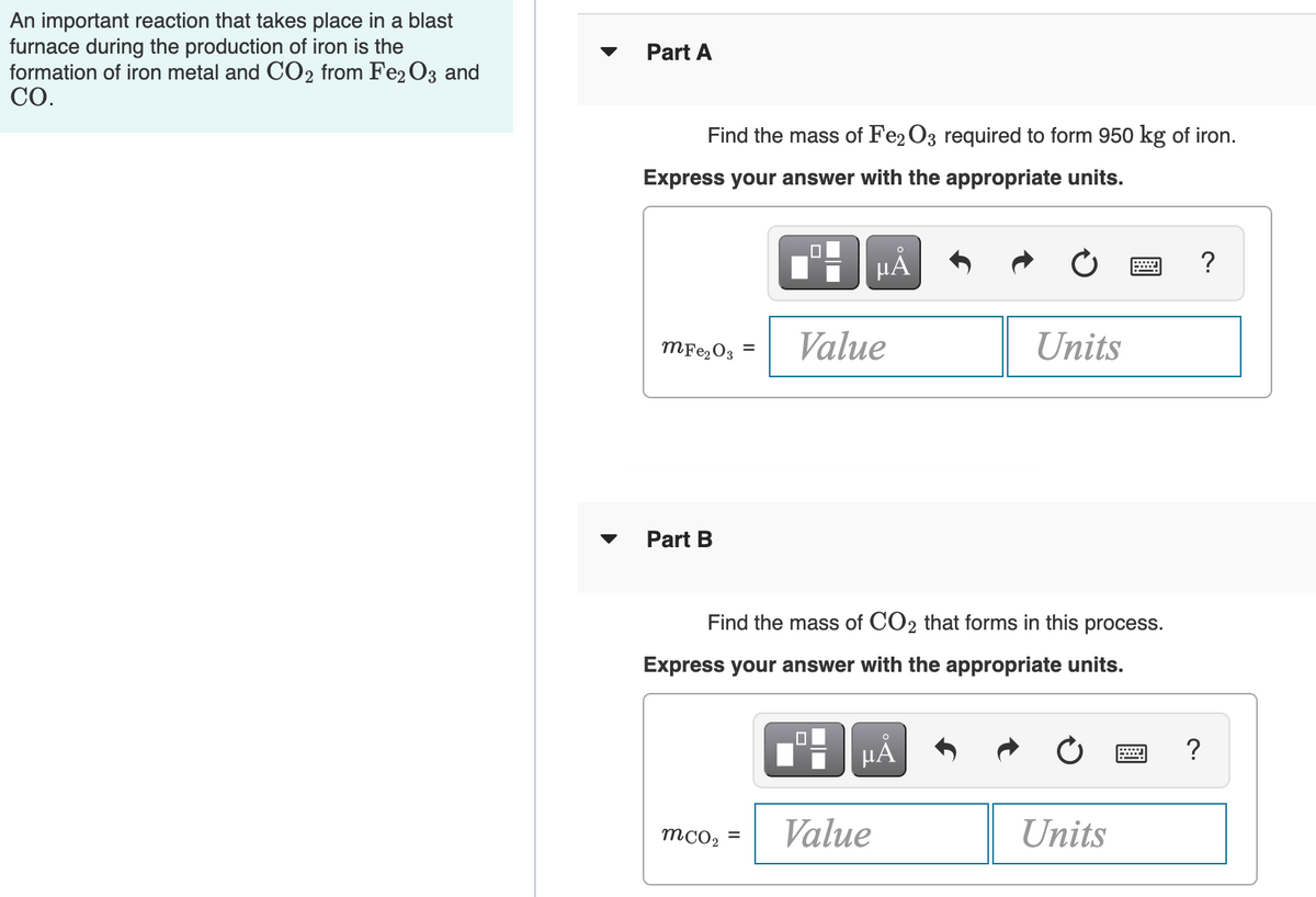 An important reaction that takes place in a blast
furnace during the production of iron is the
formation of iron metal and CO2 from Fe2 O3 and
СО.
Part A
Find the mass of Fe2 O3 required to form 950 kg of iron.
Express your answer with the appropriate units.
HẢ
?
MF22O3 =
Value
Units
Part B
Find the mass of CO2 that forms in this process.
Express your answer with the appropriate units.
?
mcO2 =
Value
Units
