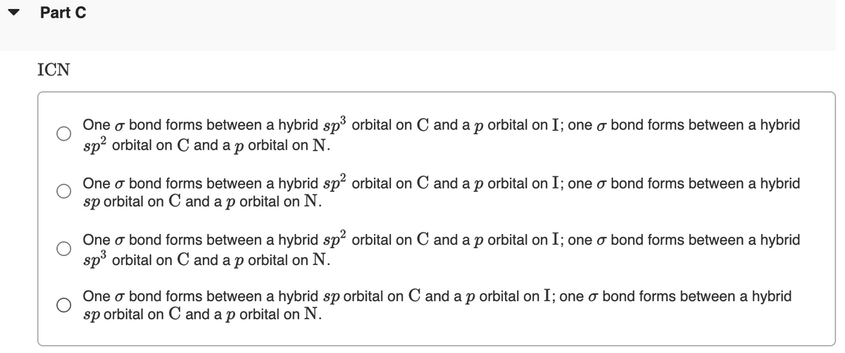 Part C
ICN
One o bond forms between a hybrid sp3 orbital on C and a p orbital on I; one o bond forms between a hybrid
sp? orbital on C and a
orbital on N.
One o bond forms between a hybrid sp orbital on C and a p orbital on I; one o bond forms between a hybrid
sp orbital on C and a p orbital on N.
One o bond forms between a hybrid sp orbital on C and a p orbital on I; one o bond forms between a hybrid
sp° orbital on C and a p orbital on N.
One o bond forms between a hybrid sp orbital on C and a p orbital on I; one o bond forms between a hybrid
sp orbital on C and a p orbital on N.

