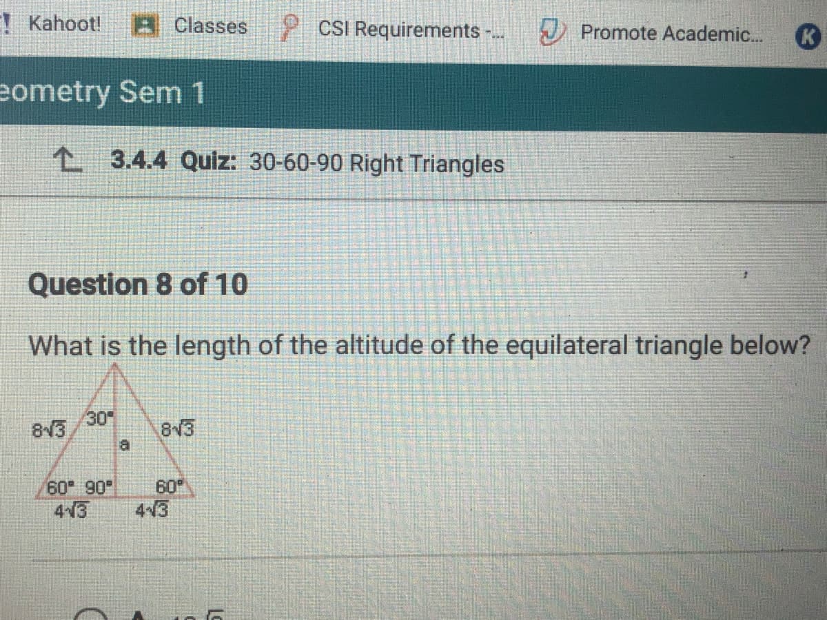 ! Kahoot!
8 Classes
P CSI Requirements -.
J Promote Academic..
eometry Sem 1
L 3.4.4 Quiz: 30-60-90 Right Triangles
Question 8 of 10
What is the length of the altitude of the equilateral triangle below?
30
813
813
a
60 90
43
60
4-3
Lo
