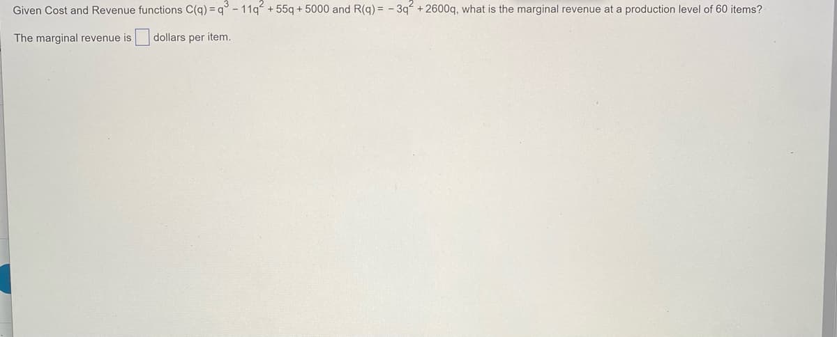 Given Cost and Revenue functions C(q) = q° - 11q + 55q + 5000 and R(q) = - 3q+ 2600q, what is the marginal revenue at a production level of 60 items?
The marginal revenue is
|dollars per item.
