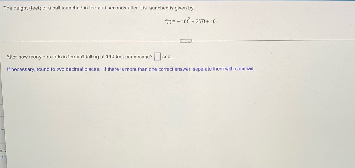 The height (feet) of a ball launched in the air t seconds after it is launched is given by:
f(t) = - 16t + 267t + 10.
After how many seconds is the ball falling at 140 feet per second?
sec.
If necessary, round to two decimal places. If there is more than one correct answer, separate them with commas.
is
rm
