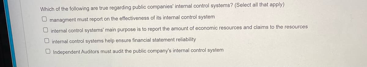 Which of the following are true regarding public companies' internal control systems? (Select all that apply)
U managment must report on the effectiveness of its internal control system
U internal control systems' main purpose is to report the amount of economic resources and claims to the resources
O internal control systems help ensure financial statement reliability
O Independent Auditors must audit the public company's internal control system
